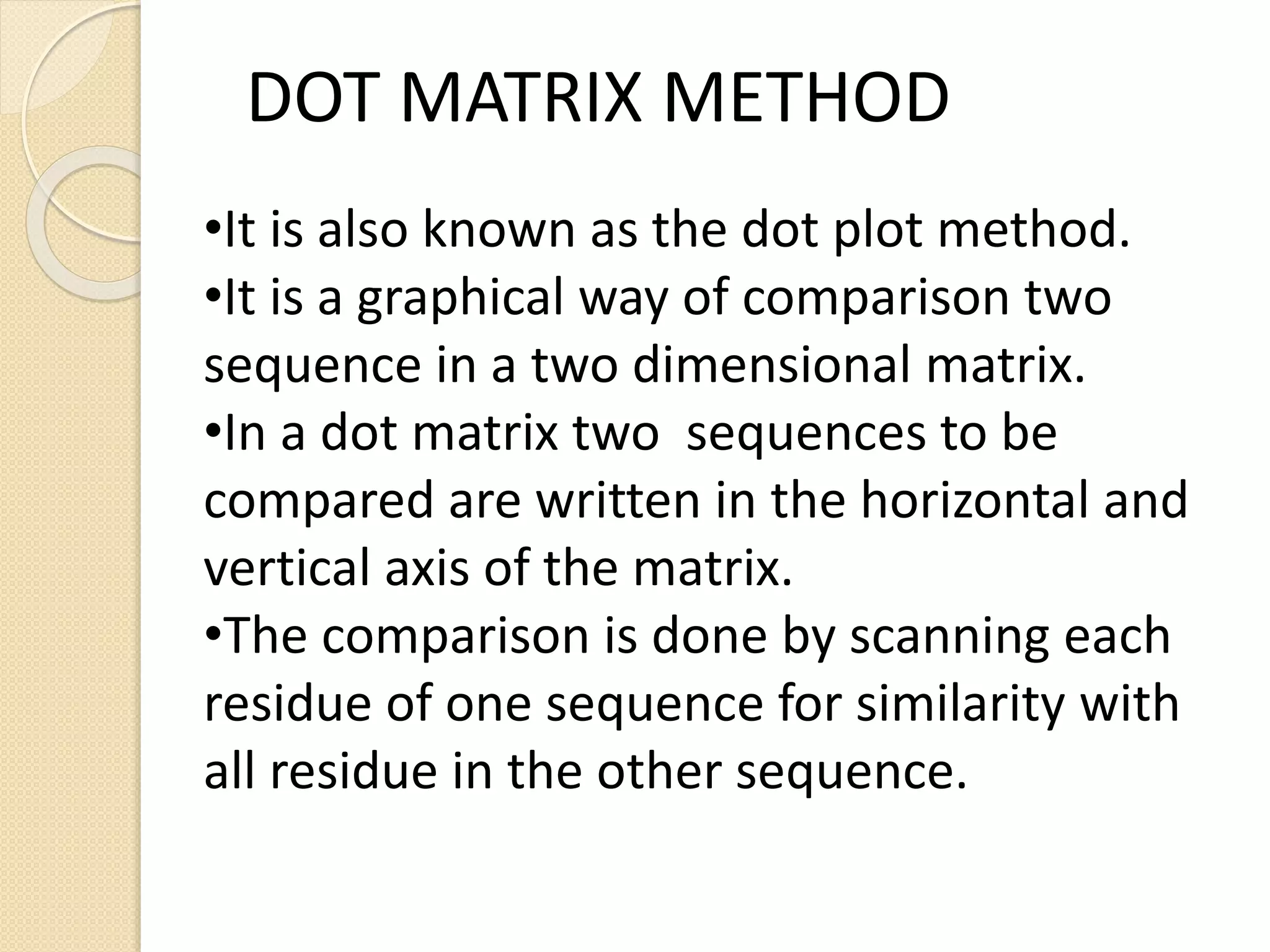 •It is also known as the dot plot method.
•It is a graphical way of comparison two
sequence in a two dimensional matrix.
•In a dot matrix two sequences to be
compared are written in the horizontal and
vertical axis of the matrix.
•The comparison is done by scanning each
residue of one sequence for similarity with
all residue in the other sequence.
DOT MATRIX METHOD
 