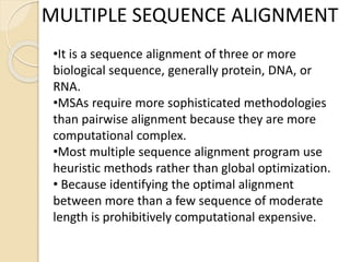 MULTIPLE SEQUENCE ALIGNMENT
•It is a sequence alignment of three or more
biological sequence, generally protein, DNA, or
RNA.
•MSAs require more sophisticated methodologies
than pairwise alignment because they are more
computational complex.
•Most multiple sequence alignment program use
heuristic methods rather than global optimization.
• Because identifying the optimal alignment
between more than a few sequence of moderate
length is prohibitively computational expensive.
 