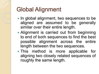 Global Alignment
 In global alignment, two sequences to be
aligned are assumed to be generally
similar over their entire length.
 Alignment is carried out from beginning
to end of both sequences to find the best
possible alignment across the entire
length between the two sequences.
 This method is more applicable for
aligning two closely related sequences of
roughly the same length.
 