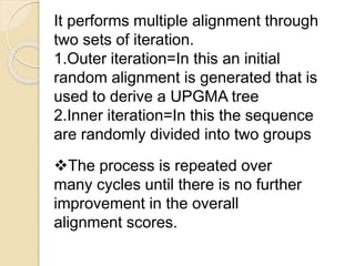 It performs multiple alignment through
two sets of iteration.
1.Outer iteration=In this an initial
random alignment is generated that is
used to derive a UPGMA tree
2.Inner iteration=In this the sequence
are randomly divided into two groups
The process is repeated over
many cycles until there is no further
improvement in the overall
alignment scores.
 