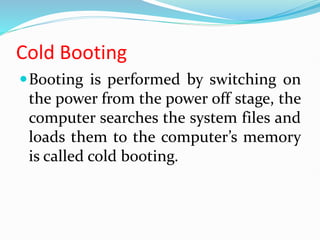 Cold Booting
Booting is performed by switching on
the power from the power off stage, the
computer searches the system files and
loads them to the computer’s memory
is called cold booting.
 