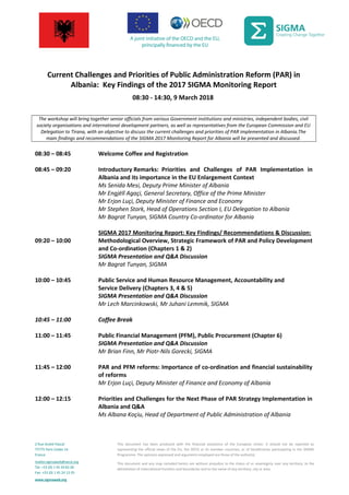 Current Challenges and Priorities of Public Administration Reform (PAR) in
Albania: Key Findings of the 2017 SIGMA Monitoring Report
08:30 - 14:30, 9 March 2018
The workshop will bring together senior officials from various Government institutions and ministries, independent bodies, civil
society organisations and international development partners, as well as representatives from the European Commission and EU
Delegation to Tirana, with an objective to discuss the current challenges and priorities of PAR implementation in Albania.The
main findings and recommendations of the SIGMA 2017 Monitoring Report for Albania will be presented and discussed.
08:30 – 08:45 Welcome Coffee and Registration
08:45 – 09:20 Introductory Remarks: Priorities and Challenges of PAR Implementation in
Albania and its importance in the EU Enlargement Context
Ms Senida Mesi, Deputy Prime Minister of Albania
Mr Engjëll Agaçi, General Secretary, Office of the Prime Minister
Mr Erjon Luçi, Deputy Minister of Finance and Economy
Mr Stephen Stork, Head of Operations Section I, EU Delegation to Albania
Mr Bagrat Tunyan, SIGMA Country Co-ordinator for Albania
SIGMA 2017 Monitoring Report: Key Findings/ Recommendations & Discussion:
09:20 – 10:00 Methodological Overview, Strategic Framework of PAR and Policy Development
and Co-ordination (Chapters 1 & 2)
SIGMA Presentation and Q&A Discussion
Mr Bagrat Tunyan, SIGMA
10:00 – 10:45 Public Service and Human Resource Management, Accountability and
Service Delivery (Chapters 3, 4 & 5)
SIGMA Presentation and Q&A Discussion
Mr Lech Marcinkowski, Mr Juhani Lemmik, SIGMA
10:45 – 11:00 Coffee Break
11:00 – 11:45 Public Financial Management (PFM), Public Procurement (Chapter 6)
SIGMA Presentation and Q&A Discussion
Mr Brian Finn, Mr Piotr-Nils Gorecki, SIGMA
11:45 – 12:00 PAR and PFM reforms: Importance of co-ordination and financial sustainability
of reforms
Mr Erjon Luçi, Deputy Minister of Finance and Economy of Albania
12:00 – 12:15 Priorities and Challenges for the Next Phase of PAR Strategy Implementation in
Albania and Q&A
Ms Albana Koçiu, Head of Department of Public Administration of Albania
2 Rue André Pascal
75775 Paris Cedex 16
France
mailto:sigmaweb@oecd.org
Tel: +33 (0) 1 45 24 82 00
Fax: +33 (0) 1 45 24 13 05
www.sigmaweb.org
This document has been produced with the financial assistance of the European Union. It should not be reported as
representing the official views of the EU, the OECD or its member countries, or of beneficiaries participating in the SIGMA
Programme. The opinions expressed and arguments employed are those of the author(s).
This document and any map included herein are without prejudice to the status of or sovereignty over any territory, to the
delimitation of international frontiers and boundaries and to the name of any territory, city or area.
 