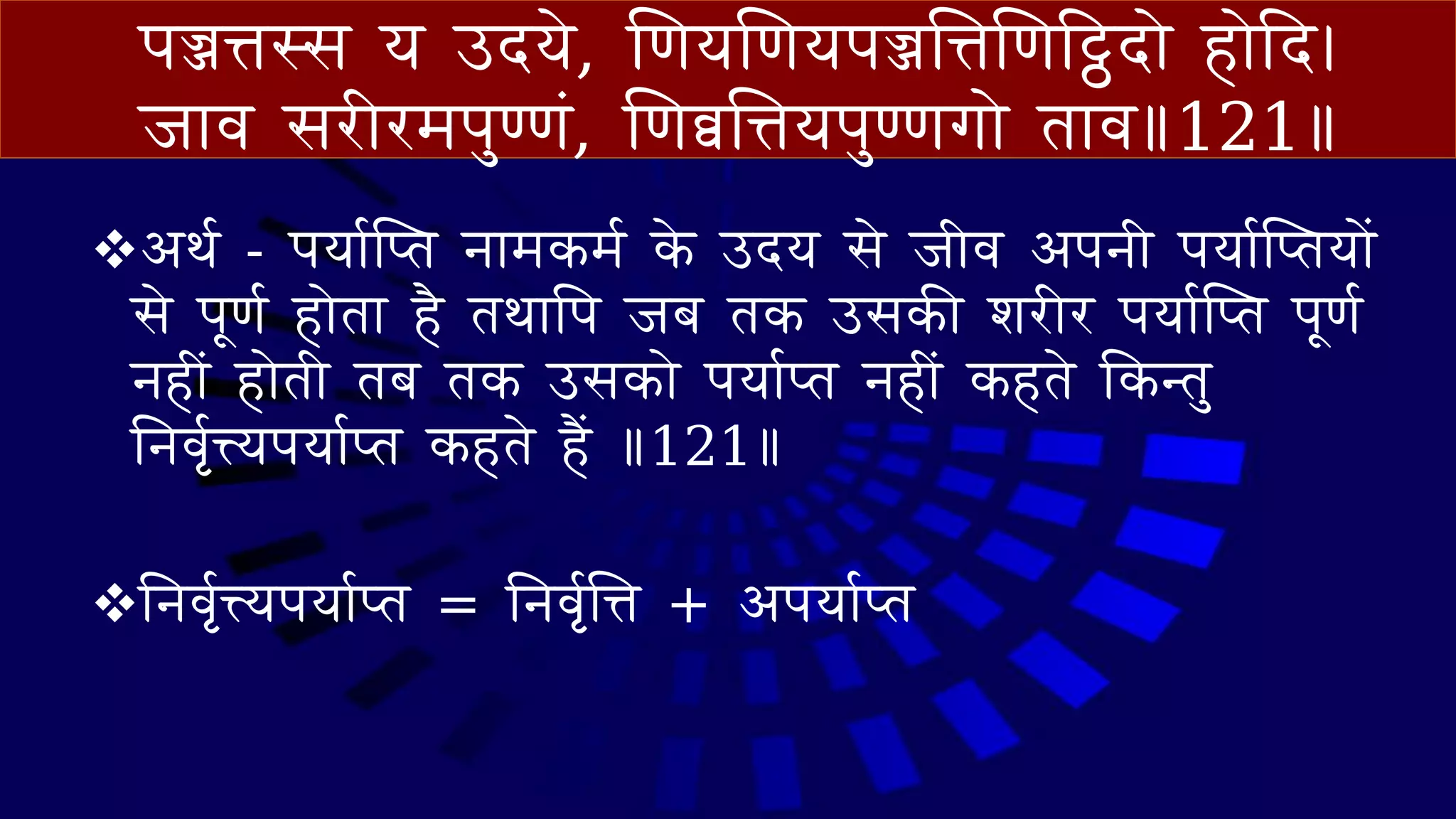 पज्जिस्स य उदये, णणयणणयपज्जत्तिणणट्ठट्ठद े ह ेदद।
ज व सिीिमपुण्णं, णणव्वत्तियपुण्णग े त व॥121॥
❖आथव - पय वप्‍त ि मकमव के उदय से जीव आपिी पय वप्‍तय ें
से पूणव ह ेत है तथ वप जब तक उसकी शिीि पय वप्‍त पूणव
िहीं ह ेती तब तक उसक े पय व‍त िहीं कहते वकन्तु
निवृवत्त्यपय व‍त कहते हैं ॥121॥
❖निवृवत्त्यपय व‍त = निवृवत्ति + आपय व‍त
 