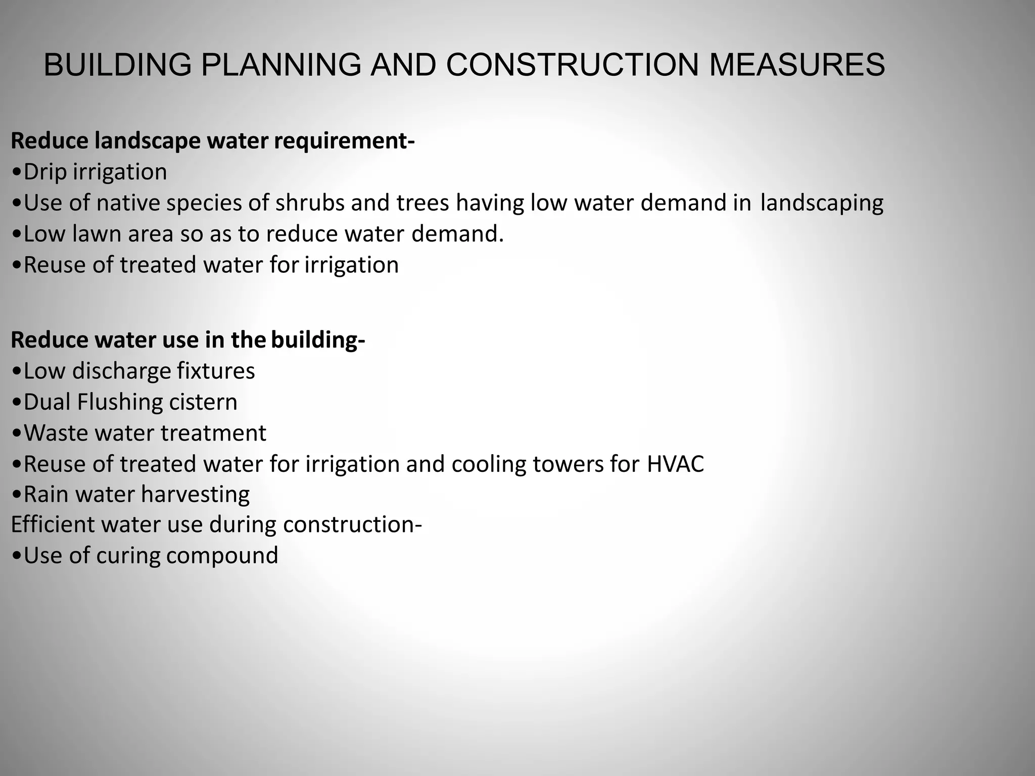 BUILDING PLANNING AND CONSTRUCTION MEASURES
Reduce landscape water requirement-
•Drip irrigation
•Use of native species of shrubs and trees having low water demand in landscaping
•Low lawn area so as to reduce water demand.
•Reuse of treated water for irrigation
Reduce water use in the building-
•Low discharge fixtures
•Dual Flushing cistern
•Waste water treatment
•Reuse of treated water for irrigation and cooling towers for HVAC
•Rain water harvesting
Efficient water use during construction-
•Use of curing compound
 