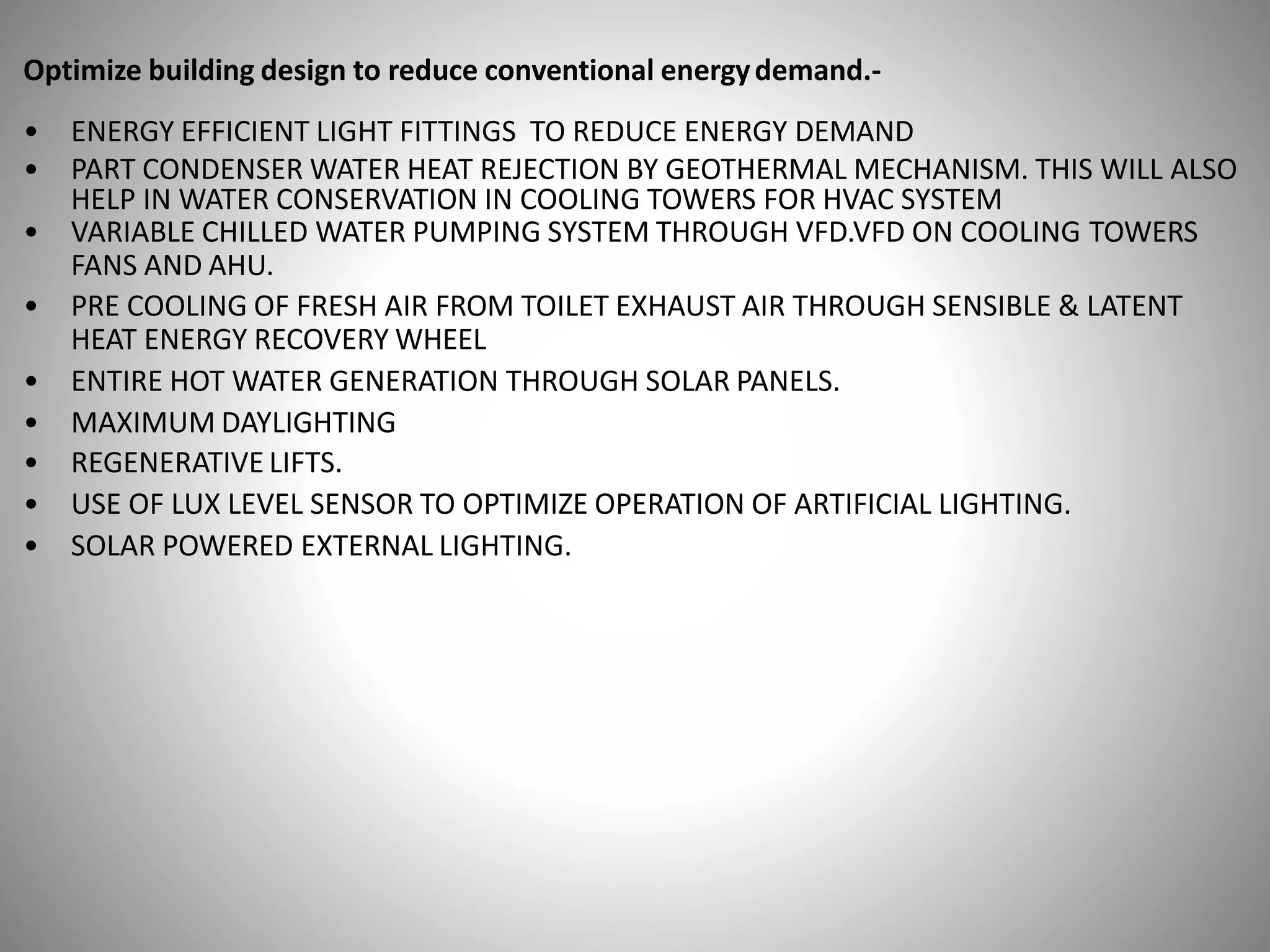 Optimize building design to reduce conventional energydemand.-
• ENERGY EFFICIENT LIGHT FITTINGS TO REDUCE ENERGY DEMAND
• PART CONDENSER WATER HEAT REJECTION BY GEOTHERMAL MECHANISM. THIS WILL ALSO
HELP IN WATER CONSERVATION IN COOLING TOWERS FOR HVAC SYSTEM
• VARIABLE CHILLED WATER PUMPING SYSTEM THROUGH VFD.VFD ON COOLING TOWERS
FANS AND AHU.
• PRE COOLING OF FRESH AIR FROM TOILET EXHAUST AIR THROUGH SENSIBLE & LATENT
HEAT ENERGY RECOVERY WHEEL
• ENTIRE HOT WATER GENERATION THROUGH SOLAR PANELS.
• MAXIMUM DAYLIGHTING
• REGENERATIVE LIFTS.
• USE OF LUX LEVEL SENSOR TO OPTIMIZE OPERATION OF ARTIFICIAL LIGHTING.
• SOLAR POWERED EXTERNAL LIGHTING.
 