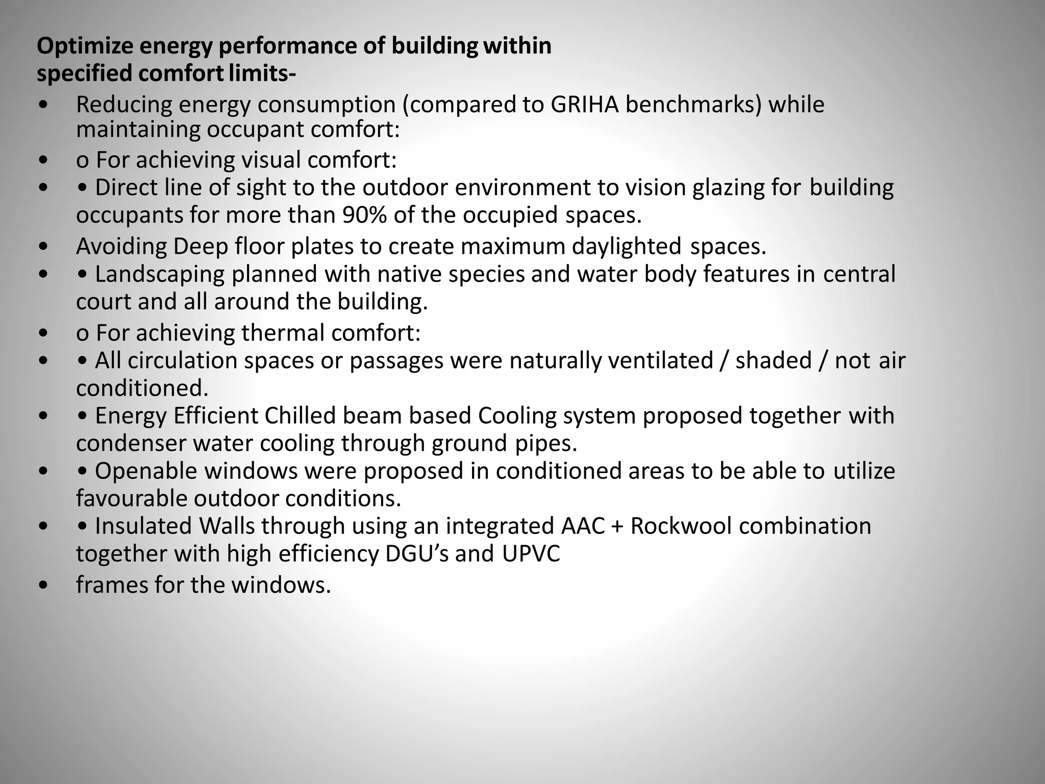 Optimize energy performance of building within
specified comfort limits-
• Reducing energy consumption (compared to GRIHA benchmarks) while
maintaining occupant comfort:
• o For achieving visual comfort:
• • Direct line of sight to the outdoor environment to vision glazing for building
occupants for more than 90% of the occupied spaces.
• Avoiding Deep floor plates to create maximum daylighted spaces.
• • Landscaping planned with native species and water body features in central
court and all around the building.
• o For achieving thermal comfort:
• • All circulation spaces or passages were naturally ventilated / shaded / not air
conditioned.
• • Energy Efficient Chilled beam based Cooling system proposed together with
condenser water cooling through ground pipes.
• • Openable windows were proposed in conditioned areas to be able to utilize
favourable outdoor conditions.
• • Insulated Walls through using an integrated AAC + Rockwool combination
together with high efficiency DGU’s and UPVC
• frames for the windows.
 