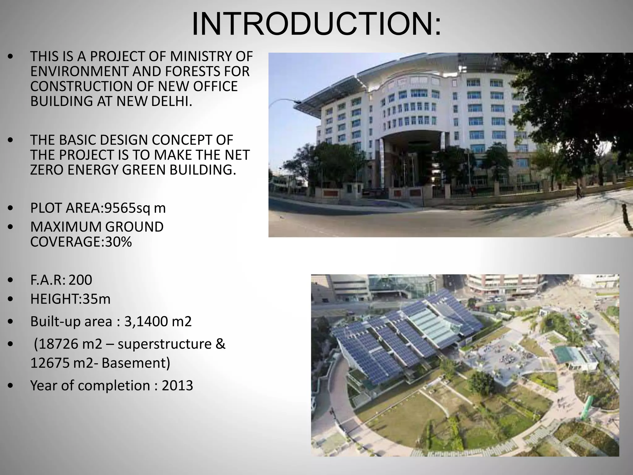 INTRODUCTION:
• THIS IS A PROJECT OF MINISTRY OF
ENVIRONMENT AND FORESTS FOR
CONSTRUCTION OF NEW OFFICE
BUILDING AT NEW DELHI.
• THE BASIC DESIGN CONCEPT OF
THE PROJECT IS TO MAKE THE NET
ZERO ENERGY GREEN BUILDING.
• PLOT AREA:9565sq m
• MAXIMUM GROUND
COVERAGE:30%
• F.A.R:200
• HEIGHT:35m
• Built-up area : 3,1400 m2
• (18726 m2 – superstructure &
12675 m2- Basement)
• Year of completion : 2013
 