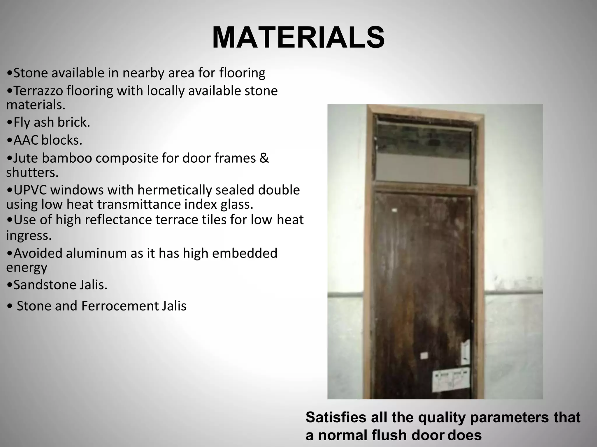MATERIALS
•Stone available in nearby area for flooring
•Terrazzo flooring with locally available stone
materials.
•Fly ash brick.
•AAC blocks.
•Jute bamboo composite for door frames &
shutters.
•UPVC windows with hermetically sealed double
using low heat transmittance index glass.
•Use of high reflectance terrace tiles for low heat
ingress.
•Avoided aluminum as it has high embedded
energy
•Sandstone Jalis.
• Stone and Ferrocement Jalis
Satisfies all the quality parameters that
a normal flush door does
 