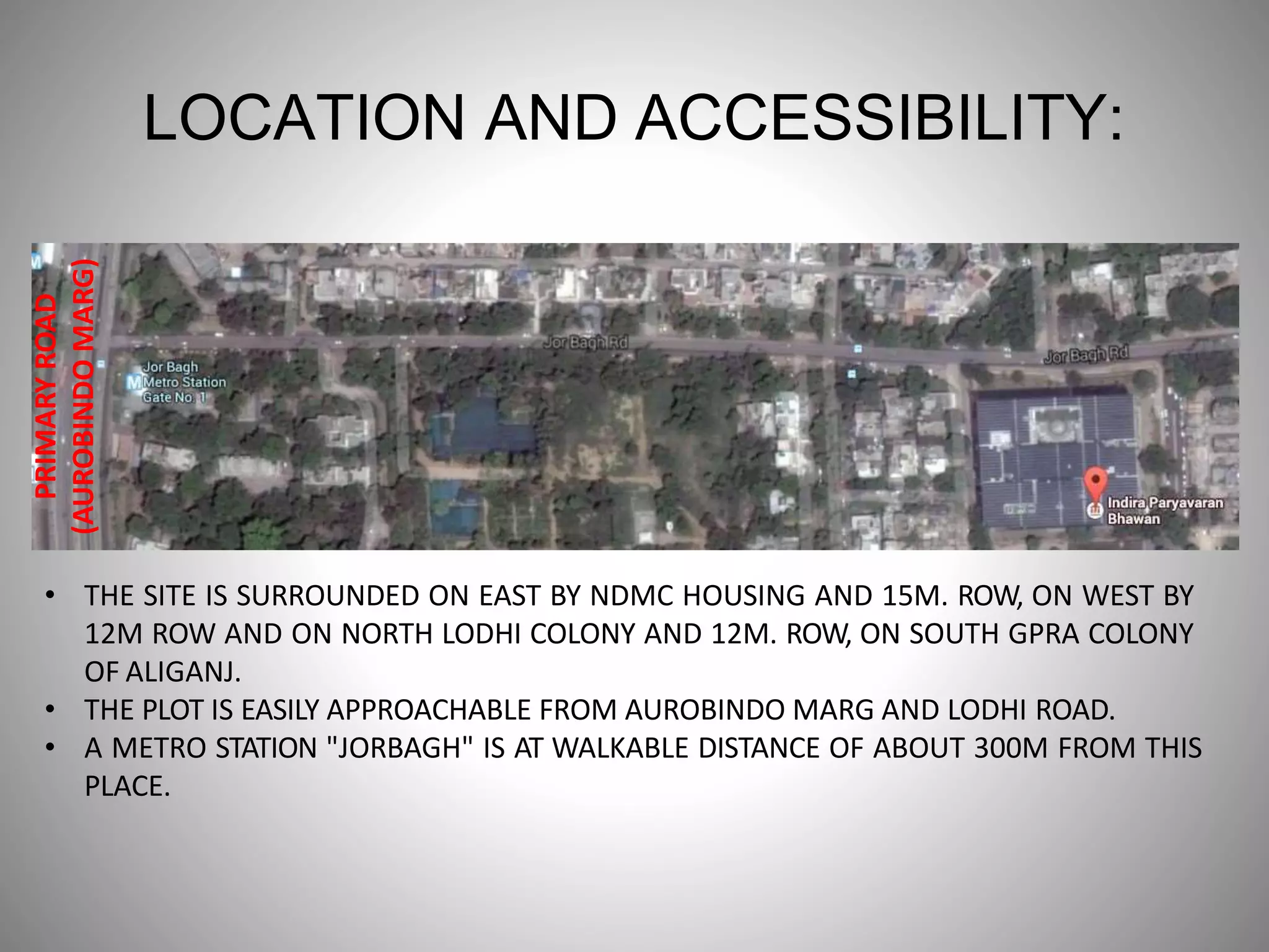 LOCATION AND ACCESSIBILITY:
PRIMARYROAD
(AUROBINDOMARG)
• THE SITE IS SURROUNDED ON EAST BY NDMC HOUSING AND 15M. ROW, ON WEST BY
12M ROW AND ON NORTH LODHI COLONY AND 12M. ROW, ON SOUTH GPRA COLONY
OF ALIGANJ.
• THE PLOT IS EASILY APPROACHABLE FROM AUROBINDO MARG AND LODHI ROAD.
• A METRO STATION "JORBAGH" IS AT WALKABLE DISTANCE OF ABOUT 300M FROM THIS
PLACE.
 