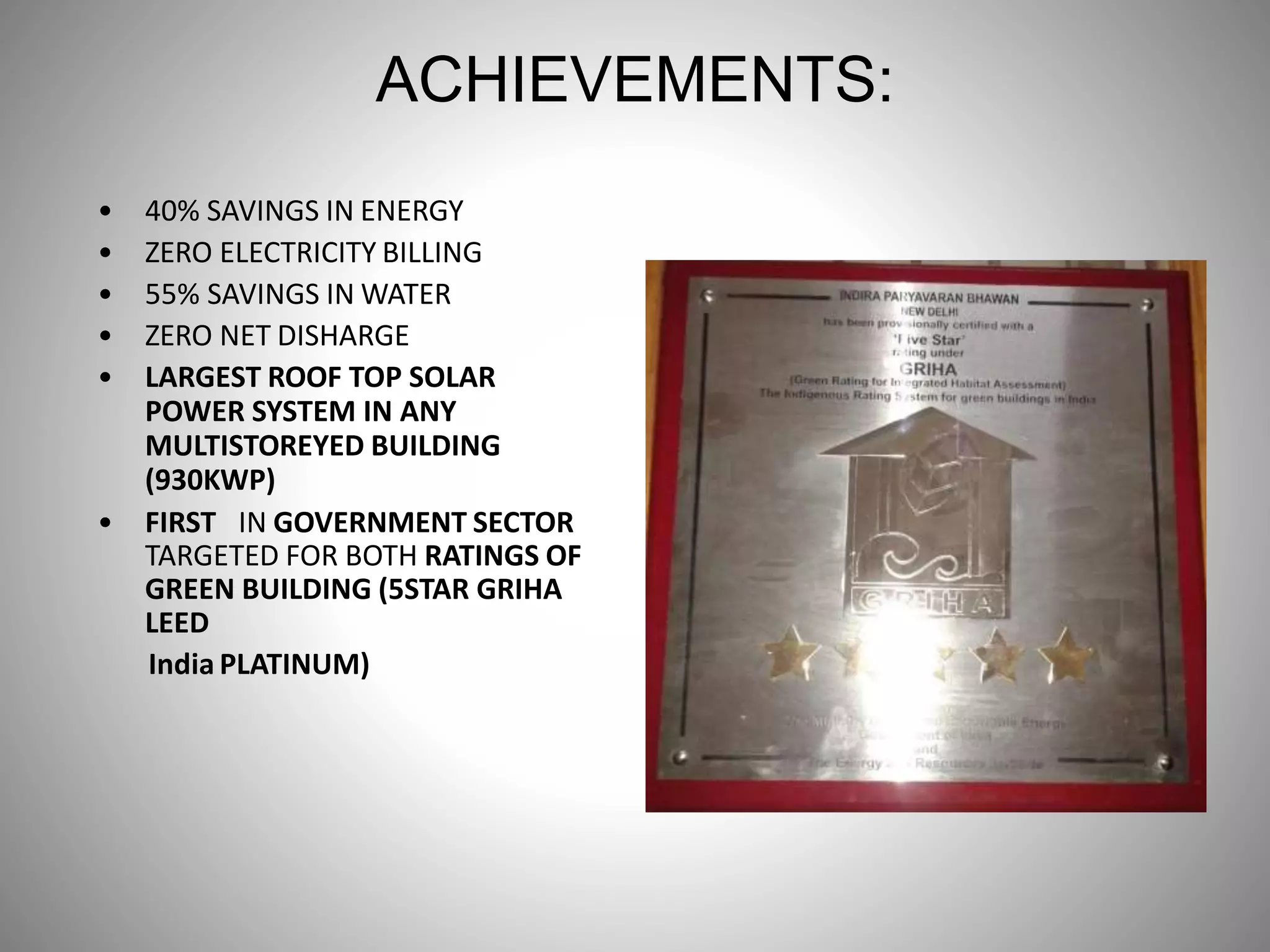 ACHIEVEMENTS:
• 40% SAVINGS IN ENERGY
• ZERO ELECTRICITY BILLING
• 55% SAVINGS IN WATER
• ZERO NET DISHARGE
• LARGEST ROOF TOP SOLAR
POWER SYSTEM IN ANY
MULTISTOREYED BUILDING
(930KWP)
• FIRST IN GOVERNMENT SECTOR
TARGETED FOR BOTH RATINGS OF
GREEN BUILDING (5STAR GRIHA
LEED
India PLATINUM)
 