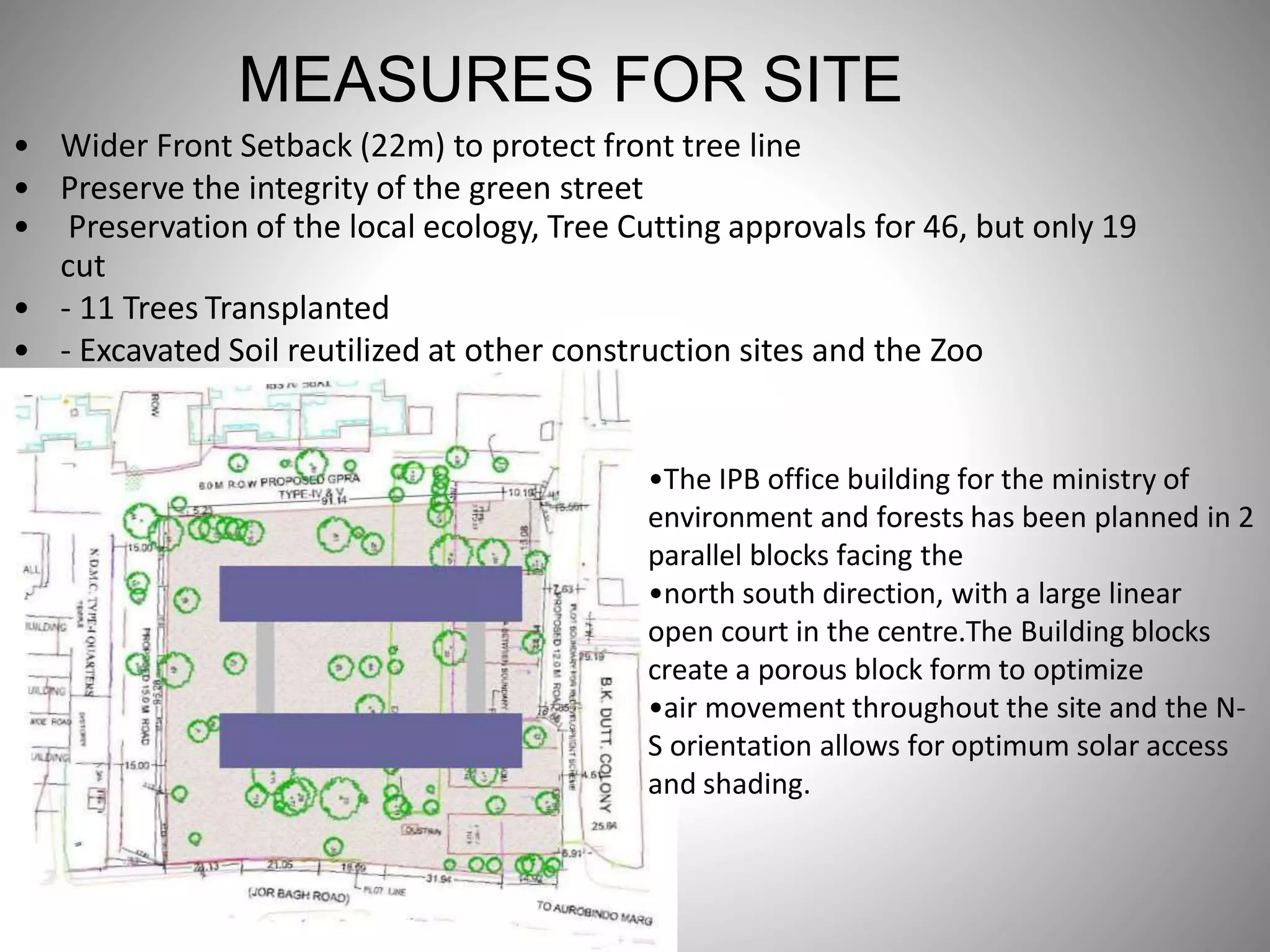 MEASURES FOR SITE
• Wider Front Setback (22m) to protect front tree line
• Preserve the integrity of the green street
• Preservation of the local ecology, Tree Cutting approvals for 46, but only 19
cut
• - 11 Trees Transplanted
• - Excavated Soil reutilized at other construction sites and the Zoo
•The IPB office building for the ministry of
environment and forests has been planned in 2
parallel blocks facing the
•north south direction, with a large linear
open court in the centre.The Building blocks
create a porous block form to optimize
•air movement throughout the site and the N-
S orientation allows for optimum solar access
and shading.
 