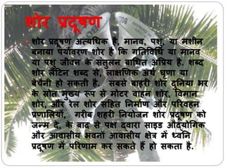 शोर प्रदूषण
 शोर प्रदूषण अत्यधिक है, मानव, पशु, या मशीन
नाया पयाभवरण शोर है कक गनतषवधि या मानव
या पशु जीवन के सिंतुलन ाधित अषप्रय है. शब्द
शोर लैदटन शब्द से, लाक्षणणक अथभ घृणा या
ेचैनी हो सकती है. स से ाहरी शोर दुननया भर
के स्रोत मुख्य रूप से मोटर वाहन शोर, षवमान
शोर, और रेल शोर सदहत ननमाभण और पररवहन
प्रणार्लयों, गरी शहरी ननयोजन शोर प्रदूषण को
जन्म दे, के ाद से पक्ष द्वारा साइड औद्योधगक
और आवासीय भवनों आवासीय क्षेत्र में ध्वनन
प्रदूषण में पररणाम कर सकते हैं हो सकता है.
 