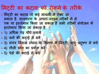 भमट्टी कय कटयव को रोकने के तरीके
 भमट्टी कय कटयव तो कई मयर्नों में रोकय जय
सकतय है. वयतयवरण के आर्यर परइन तरीकों में से
एक र्य इस्तेमयल ककर्य जय सकतय है सभी तरीकों सिंर्ोजन में
इस्तेमयल ककर्य जय सकतय है
 1) अर्र्क पेड़ पौर्े लगयर्े
 2) वनों की कटयई से बचें
 3) सिंर्िंत्र ननवयस स्र्यन के ववनयश में भमट्टी, वयर्ु प्रदूषण से बचें
 4) गीली घयस कय प्रर्ोग करें
 5) पेड़ों की कटयई से बचें
 