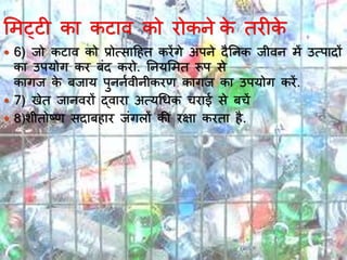 भमट्टी कय कटयव को रोकने के तरीके
 6) जो कटयव को प्रोत्सयदहत करेंगे अपने दैननक जीवन में उत्पयदों
कय उपर्ोग कर बिंद करो. ननर्भमत रूप से
कयगज के बजयर् पुननावीनीकरण कयगज कय उपर्ोग करें.
 7) खेत जयनवरों द्वयरय अत्र्र्र्क चरयई से बचें
 8)शीतोष्ण सदयबहयर जिंगलों की रक्षय करतय है.
 
