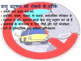 वयर्ु प्रदूषण को रोकने के तरीके
 अपनी कयर ड्रयइव कम करे.
 ड्रयइवविंग, बयइक, चलनय, के बजयर्, सयवाजननक पररवहन ले.
 र्ूम्रपयन न करें. र्ूम्रपयन करने वयल वयर्ु प्रदूषण कर रहे हैं.
 आसपयस के वयतयवरण के भलए पौर्ों और पेड़ों कोजोड़नय.
 घरों में इलेतरॉननक हवय तलीनर अर्र्ष्ियपन.
 