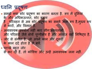ध्वनन प्रदूषण
 समझे तर्य शोर प्रदूषण कय कयरण बनतय है. रूप में दुननर्य
के और अर्र्कउन्नत, शोर बढ़तय
है _पररवहन से अब शोर प्रदूषण कय सबसे आम रूप है,मुख्र् रूप
से कयरों, और ववमयन है.
 अनयवश्र्क उपर्ोग नहीिं कयर सीिंग.अस्पतयलों
और पररसरों जैसे क्षेत्रों चुप्पीक्षेत्र हैं और आवयज वहयाँ ननवषद्र् है.
 जोर से सिंगीत है, जो अपने कयन और दूसरों
के कयन ददा होतय है से बचें.
 पटयखे बहुत जोर
से कर रहे हैं, तो कोभशश और उन्हें अनयवश्र्क जलय नहीिं.
 