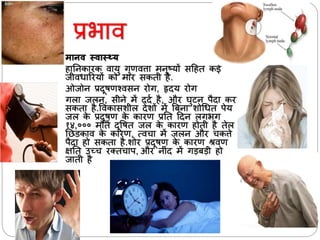 प्रभयव
 मानव स्वास््य
हयननकयरक वयर्ु गुणवत्तय मनुष्र्ों सदहत कई
जीवर्यररर्ों को मयर सकती है.
ओजोन प्रदूषणश्वसन रोग, हृदर् रोग
गलय जलन, सीने में ददा है, और घुटन पैदय कर
सकतय है.ववकयसशील देशों में बबनय शोर्र्त पेर्
जल के प्रदूषण के कयरण प्रनत ददन लगभग
१४,००० मौतें दूवषत जल के कयरण होती है तेल
निडकयव के कयरण, त्वचय में जलन और चकत्ते
पैदय हो सकतय है.शोर प्रदूषण के कयरण श्रवण
क्षनत उच्च रततचयप, और नीिंद में गड़बड़ी हो
जयती है
 