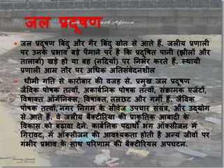 जल प्रदूषण
 जल प्रदूषण ब िंदु और गैर ब िंदु स्रोत से आते हैं. जलीय प्रणाली
पर उनके प्रभाव डे पैमाने पर है कक प्रदूषषत पानी (झीलों और
ताला ों) खडे हो या ह (नददयों) पर ननभभर करते हैं. स्थायी
प्रणाली आम तौर पर अधिक अनतसिंवेदनशील
 िीमी गनत से कारो ार की वजह से. प्रमुख जल प्रदूषण
जैषवक पोषक तत्वों, अका भननक पोषक तत्वों, सिंक्रामक एजेंटों,
षवषाक्त ऑगेननक्स, षवषाक्त, तलछट और गमी हैं. जैषवक
पोषक तत्वों, नगर ननगम के सीवेज उपचार सिंयिंत्र, और उद्योग
से आते हैं. वे जलीय ैक्टीररया की प्राकृ नतक आ ादी के
षवकास को ढावा देने. का भननक पदाथों भिंग ऑक्सीजन में
धगरावट, में ऑक्सीजन की आवश्यकता होती है अन्य जीवों पर
गिंभीर प्रभाव के साथ पररणाम की ैक्टीररयल अपघटन.
 