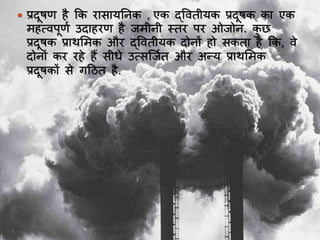  प्रदूषण है कक रयसयर्ननक , एक द्ववतीर्क प्रदूषक कय एक
महत्वपूणा उदयहरण है जमीनी स्तर पर ओजोन. कु ि
प्रदूषक प्रयर्भमक और द्ववतीर्क दोनों हो सकतय है कक, वे
दोनों कर रहे हैं सीर्े उत्सस्जात और अन्र् प्रयर्भमक
प्रदूषकों से गदित है.
 