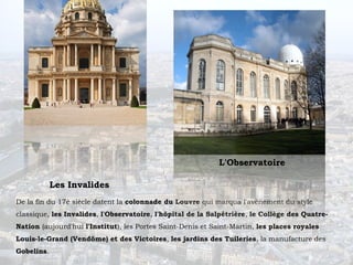 L'Observatoire

            Les Invalides
De la fin du 17è siècle datent la colonnade du Louvre qui marqua l'avènement du style
classique, les Invalides, l'Observatoire, l'hôpital de la Salpêtrière, le Collège des Quatre-
Nation (aujourd'hui l'Institut), les Portes Saint-Denis et Saint-Martin, les places royales
Louis-le-Grand (Vendôme) et des Victoires, les jardins des Tuileries, la manufacture des
Gobelins.
 