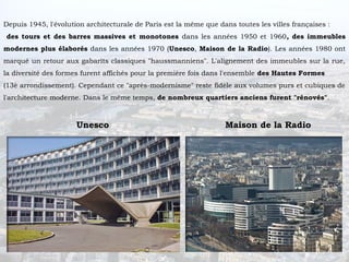 Depuis 1945, l'évolution architecturale de Paris est la même que dans toutes les villes françaises :
des tours et des barres massives et monotones dans les années 1950 et 1960, des immeubles
modernes plus élaborés dans les années 1970 (Unesco, Maison de la Radio). Les années 1980 ont
marqué un retour aux gabarits classiques "haussmanniens". L'alignement des immeubles sur la rue,
la diversité des formes furent affichés pour la première fois dans l'ensemble des Hautes Formes
(13è arrondissement). Cependant ce "après-modernisme" reste fidèle aux volumes purs et cubiques de
l'architecture moderne. Dans le même temps, de nombreux quartiers anciens furent "rénovés".



                      Unesco                                       Maison de la Radio
 