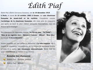 Édith Piaf
Édith Piaf, (Édith Giovanna Gassion), née le 19 décembre 1915
à Paris, et morte le 10 octobre 1963 à Grasse, est une chanteuse
française   de   music-hall    et   de   variétés.   Considérée   comme
l'archétype de la chanteuse française, elle reste près de cinquante
ans après sa mort la plus célèbre interprète francophone, tant en
France qu'à l'étranger.


Ses classiques du répertoire, comme "La Vie en rose", "La Foule”,
"Non, je ne regrette rien", "Hymne à l'amour", "Milord", "Mon Dieu"
ou encore "L'Accordéoniste".


Artiste possédée par son métier et chanteuse à la voix tragique, elle a
inspiré de nombreux compositeurs, fut le mentor de nombreux jeunes
artistes et a connu une renommée internationale. Édith Piaf fut
aussi comédienne au théâtre et au cinéma.

       Ecoutez les chansons:
        Édith Piaf – Padam, padam

        Édith Piaf - Milord
 