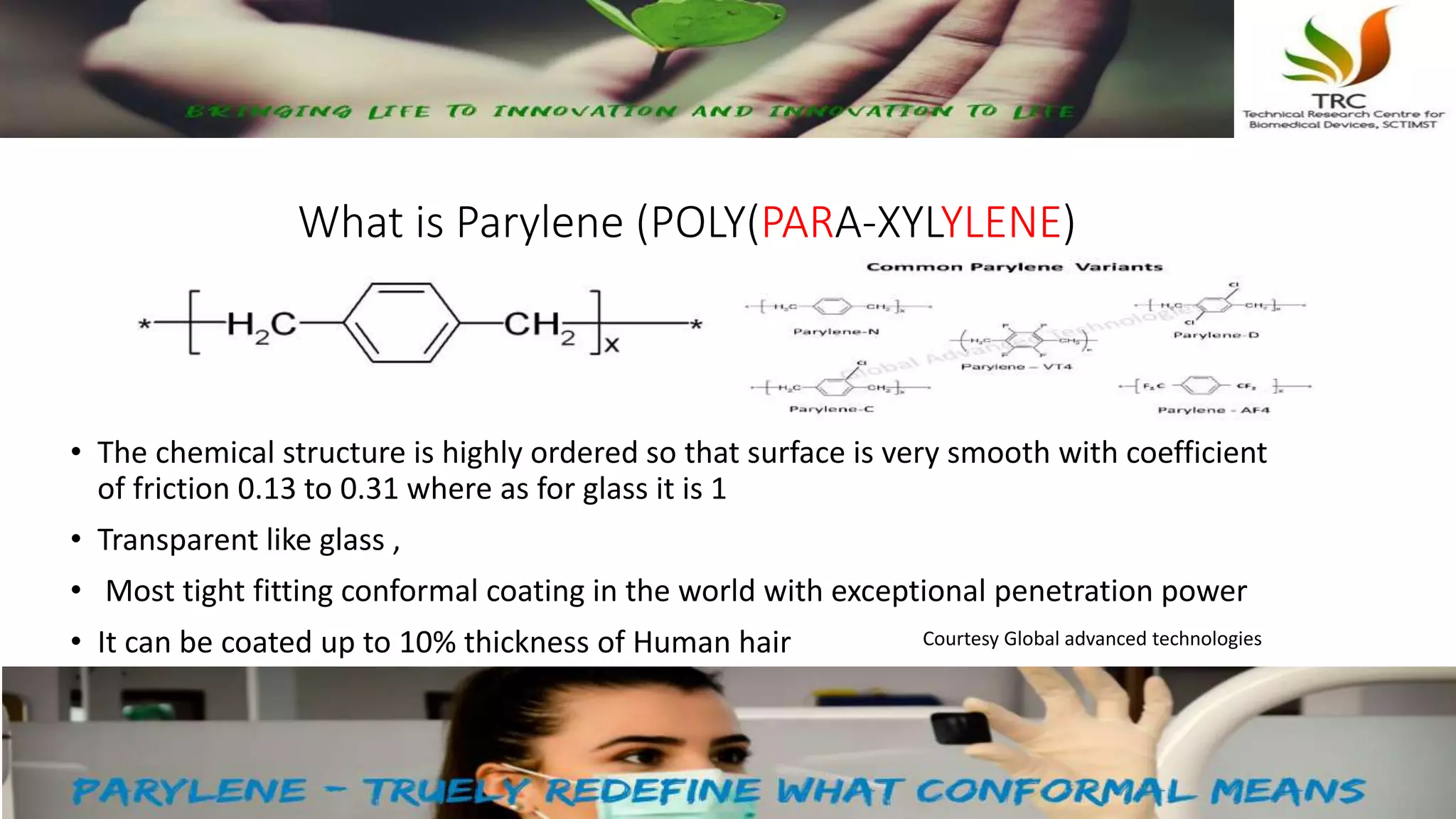 What is Parylene (POLY(PARA-XYLYLENE)
• The chemical structure is highly ordered so that surface is very smooth with coefficient
of friction 0.13 to 0.31 where as for glass it is 1
• Transparent like glass ,
• Most tight fitting conformal coating in the world with exceptional penetration power
• It can be coated up to 10% thickness of Human hair Courtesy Global advanced technologies
 