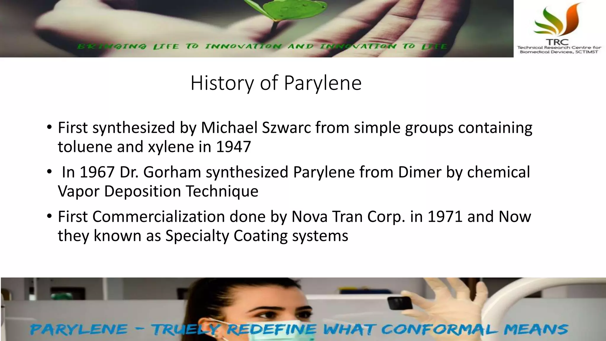 History of Parylene
• First synthesized by Michael Szwarc from simple groups containing
toluene and xylene in 1947
• In 1967 Dr. Gorham synthesized Parylene from Dimer by chemical
Vapor Deposition Technique
• First Commercialization done by Nova Tran Corp. in 1971 and Now
they known as Specialty Coating systems
 