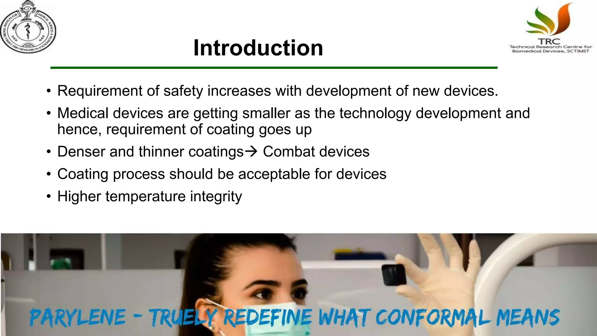 Introduction
• Requirement of safety increases with development of new devices.
• Medical devices are getting smaller as the technology development and
hence, requirement of coating goes up
• Denser and thinner coatings Combat devices
• Coating process should be acceptable for devices
• Higher temperature integrity
3
 
