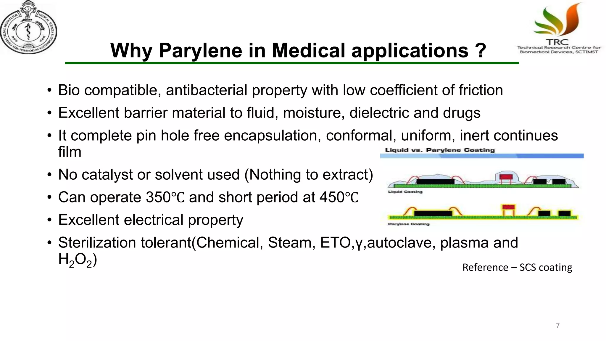Why Parylene in Medical applications ?
• Bio compatible, antibacterial property with low coefficient of friction
• Excellent barrier material to fluid, moisture, dielectric and drugs
• It complete pin hole free encapsulation, conformal, uniform, inert continues
film
• No catalyst or solvent used (Nothing to extract)
• Can operate 350℃ and short period at 450℃
• Excellent electrical property
• Sterilization tolerant(Chemical, Steam, ETO,γ,autoclave, plasma and
H2O2) Reference – SCS coating
7
 