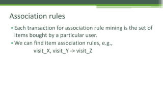 Association rules 
• Each transaction for association rule mining is the set of 
items bought by a particular user. 
•We can find item association rules, e.g., 
visit_X, visit_Y -> visit_Z 
 