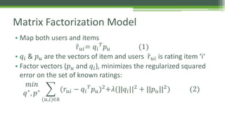Matrix Factorization Model 
• Map both users and items 
ȓ푢푖= 푞푖 
푇푝푢 (1) 
• 푞푖 & 푝푢 are the vectors of item and users ȓ푢푖 is rating item ‘i‘ 
• Factor vectors (푝푢 and 푞푖 ), minimizes the regularized squared 
error on the set of known ratings: 
푚푖푛 
푞∗, 푝∗ 
(푢,푖)∈푘 
(푟푢푖 − 푞푖 
푇푝푢)2+휆(||푞푖 ||2 + ||푝푢||2) (2) 
 