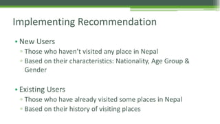 Implementing Recommendation 
• New Users 
▫ Those who haven’t visited any place in Nepal 
▫ Based on their characteristics: Nationality, Age Group & 
Gender 
• Existing Users 
▫ Those who have already visited some places in Nepal 
▫ Based on their history of visiting places 
 