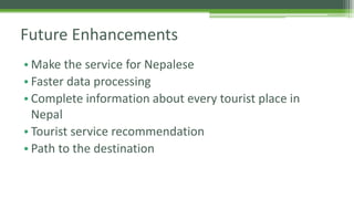 Future Enhancements 
• Make the service for Nepalese 
• Faster data processing 
• Complete information about every tourist place in 
Nepal 
• Tourist service recommendation 
• Path to the destination 
 