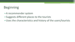 Beginning 
• A recommender system 
• Suggests different places to the tourists 
• Uses the characteristics and history of the users/tourists 
 