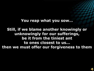 You reap what you sow… Still, if we blame another knowingly or unknowingly for our sufferings,be it from the tiniest ant to ones closest to us...  then we must offer ourforgiveness to them
