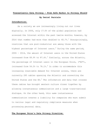 1	
Transatlantic Data Privacy – From Safe Harbor to Privacy Shield
By Daniel Parziale
Introduction:
As a society we are increasingly living out our lives
digitally. In 2006, only 17.6% of the global population had
accessed the Internet within the past twelve months; however, by
2014 that number had more than doubled to 40.7%.1
Unsurprisingly,
countries that are post-industrial are among those with the
highest percentage of Internet users.2
During the same period,
2006 – 2014, the amount of Internet users in the United States
increased from 68.9% to 87.4%.3
Similarly, across the Atlantic,
the percentage of Internet users in the European Union, (“EU”),
increased from 54.5% to 78.1%.4
In order to accommodate this
increasing insatiable demand for Internet access, there are
currently 285 cables spanning the Atlantic and connecting the
United States and the EU.5
The information and data that crosses
these cables has brought western culture closer together by
allowing instantaneous communication and a large trans-national
dialogue. On the other hand, this same instantaneous
communication creates a liability for companies who must submit
to various legal and regulatory compliance measures when
processing personal data.
The European Union’s Data Privacy Directive:
 