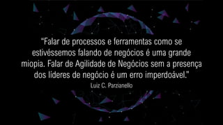 “Falar de processos e ferramentas como se
estivéssemos falando de negócios é uma grande
miopia. Falar de Agilidade de Negócios sem a presença
dos líderes de negócio é um erro imperdoável.”
Luiz C. Parzianello
 