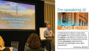 “O Agile Business Owner é responsável
pela gestão de um determinado contexto
de negócio, cujo objetivo é alavancar seus
resultados a partir do desenvolvimento de
novas capacidades organizacionais
baseadas nas abordagens Lean, Ágil e
Exponencial.”
Parzianello, 08/2019
 