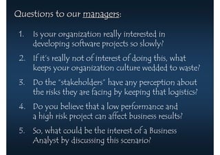 Questions to our managers:

 1.   Is your organization really interested in
      developing software projects so slowly?
 2. If it’s really not of interest of doing this, what
    keeps your organization culture wedded to waste?
 3. Do the “stakeholders” have any perception about
    the risks they are facing by keeping that logistics?
 4. Do you believe that a low performance and
    a high risk project can affect business results?
 5. So, what could be the interest of a Business
    Analyst by discussing this scenario?
 