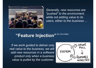 Generally, new resources are
                            "pushed" to the environment,
                            while not adding value to its
                            users, either to the business ...



                                      By Chris Matts
    “Feature Injection”

  If we work guided to deliver only
real value to the business, we will
 add new resources in a software
     product only when a business
   value is pulled by the customer.
 