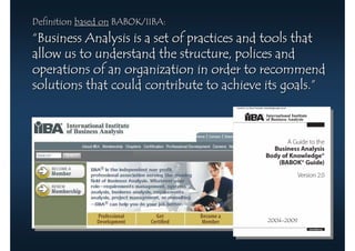 Definition based on BABOK/IIBA:
“Business Analysis is a set of practices and tools that
allow us to understand the structure, polices and
operations of an organization in order to recommend
solutions that could contribute to achieve its goals.”




                                            2004-2009
 