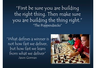 “First be sure you are building
    the right thing. Then make sure
                               right.”
   you are building the thing right.”
                “The Poppendiecks”
                     Poppendiecks”


“What defines a winner is
 not how fast we deliver,
  but how fast we learn
  from what we deliver”
       Jason Gorman
 