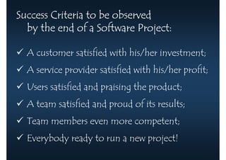 Success Criteria to be observed
  by the end of a Software Project:

  A customer satisfied with his/her investment;
  A service provider satisfied with his/her profit;
  Users satisfied and praising the product;
  A team satisfied and proud of its results;
  Team members even more competent;
  Everybody ready to run a new project!
 