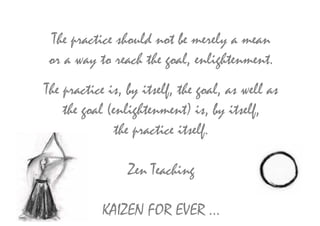 The practice should not be merely a mean
or a way to reach the goal, enlightenment.
The practice is, by itself, the goal, as well as
    the goal (enlightenment) is, by itself,
               the practice itself.

                 Zen Teaching

           KAIZEN FOR EVER …
 