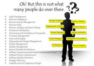 Ok! But this is not what
     many people do over there
Agile Development
Business Intelligence
                                              Business Analysts
                                               Business Analysts         Systems Analysts
Business Process Management                                               Systems Analysts
Business Rules
                                          Requirements Analysts
                                           Requirements Analysts           Product Owners
Decision Analysis and Game Theory                                           Product Owners
Enterprise Architecture
Governance and Compliance Frameworks            Product Managers
                                                 Product Managers        Business Architects
                                                                          Business Architects
IT Service Management
Lean and Six Sigma                            Project Managers
                                               Project Managers     Management Consultants
                                                                    Management Consultants
Organizational Change Management
Project Management                                UX Designers
                                                   UX Designers            Process Analysts
                                                                            Process Analysts
Quality Management
Service Oriented Architecture
Software Engineering (particularly Requirements Eng.)
Software Process Improvement
Software Quality Assurance
Strategic Planning
Usability and User Experience Design
 