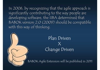 In 2006, by recognizing that the agile approach is
significantly contributing to the way people are
developing software, the IIBA determined that
BABOK version 2.0 (2009) should be compatible
with this way of thinking.

                        Plan Driven
                             X
                       Change Driven

           BABOK Agile Extension will be published in 2011
 
