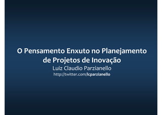 O Pensamento Enxuto no Planejamento
de Projetos de Inovação
Luiz Claudio Parzianello
http://twitter.com/lcparzianello
 