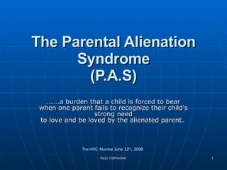 The Parental Alienation Syndrome (P.A.S) …… .a burden that a child is forced to bear when one parent fails to recognize their child's strong need to love and be loved by the alienated parent.  The HRC, Mumbai  June 12 th , 2008 