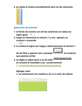 2. se repite el mismo procedimiento pero en las columnas

Aplicación de formulas
1. al frente de numero uno de las columnas se coloca es
signo igual
2. luego se selecciona el número 1 y uno aparece un
numero o comando
3. se coloca el signo por luego y seleccionamos el número 1
de las filas y aparece otro comando
que aparece arriba

en la barras

4. se digita el signo peso y se da enter
se arrastra el resultado y así sucesivamente

Agregar color
1. se seleccionan los cuadros y se va a color de relleno

 